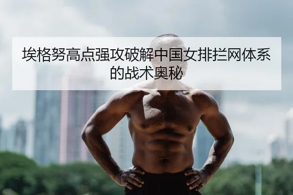 埃格努高点强攻破解中国女排拦网体系的战术奥秘